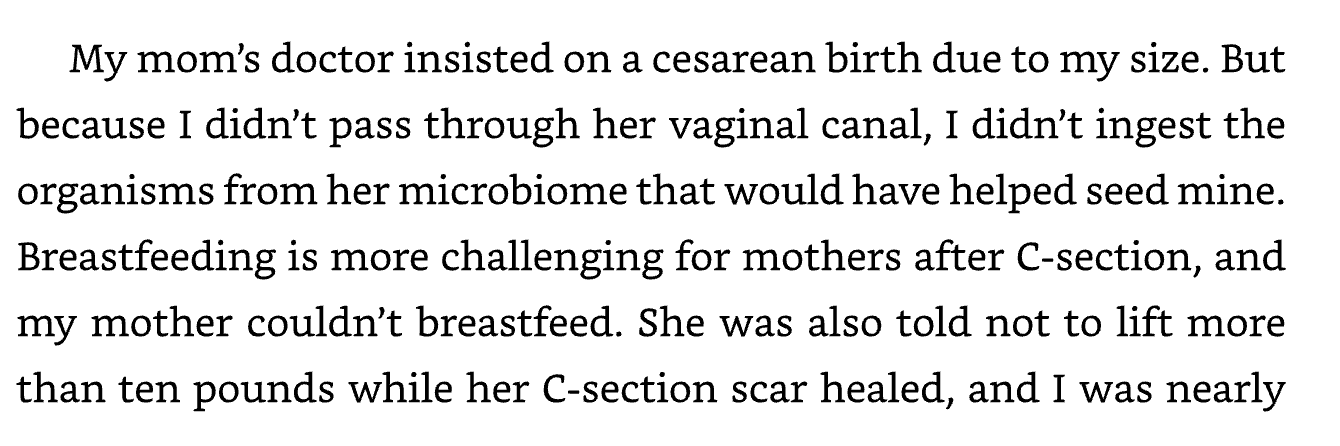 Excerpt from Good Energy reading: “My mom’s doctor insisted on a cesarean birth due to my size. But because I didn’t pass through her vaginal canal, I didn’t ingest the organisms from her microbiome that would have helped seed mine. Breastfeeding is more challenging for mothers after c-section and my mother couldn’t breastfeed. she was also told not to lift more than ten pounds while her C-section scar healed, and I was nearly”